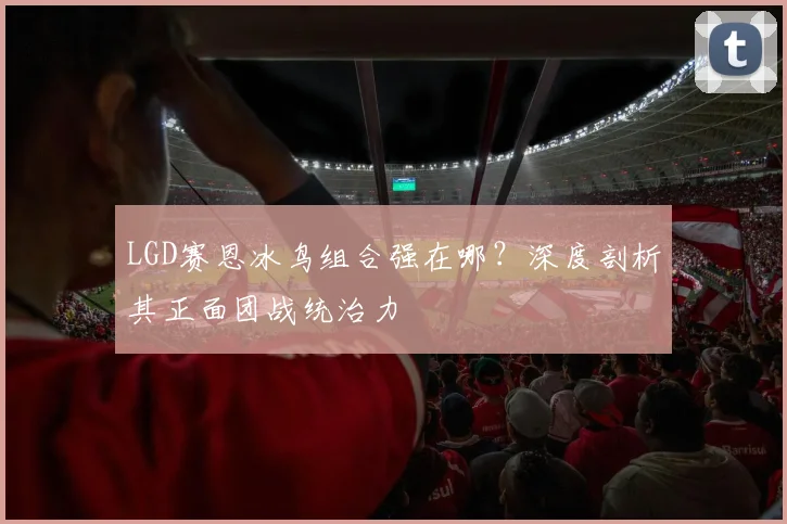 LGD赛恩冰鸟组合强在哪？深度剖析其正面团战统治力