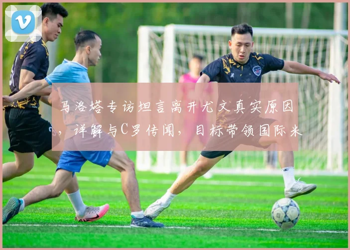马洛塔专访坦言离开尤文真实原因，详解与C罗传闻，目标带领国际米兰冲击2026欧冠