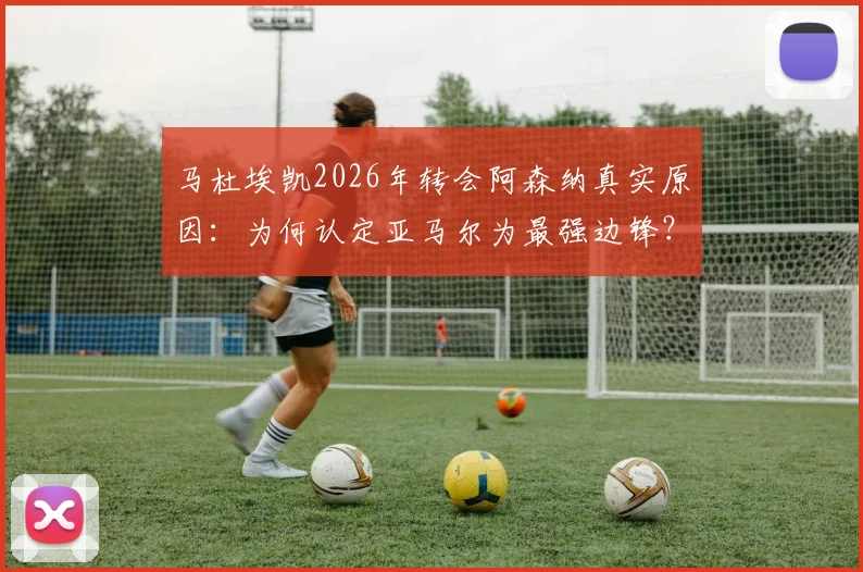 马杜埃凯2026年转会阿森纳真实原因：为何认定亚马尔为最强边锋？枪手夺冠目标如何吸引了他？
