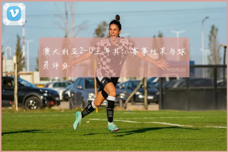 澳大利亚2-0土耳其:赛事结果与球员评分