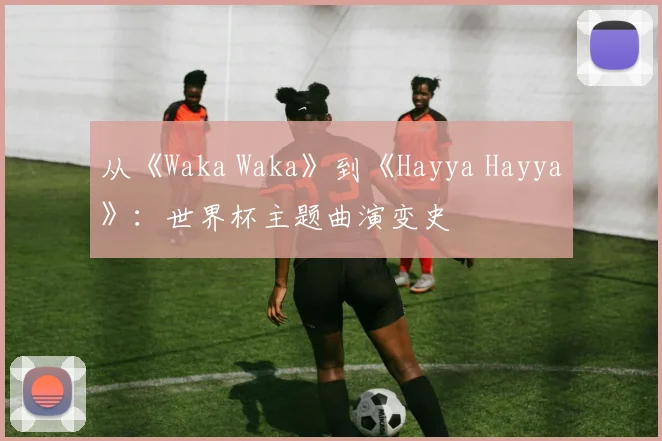从《Waka Waka》到《Hayya Hayya》:世界杯主题曲演变史