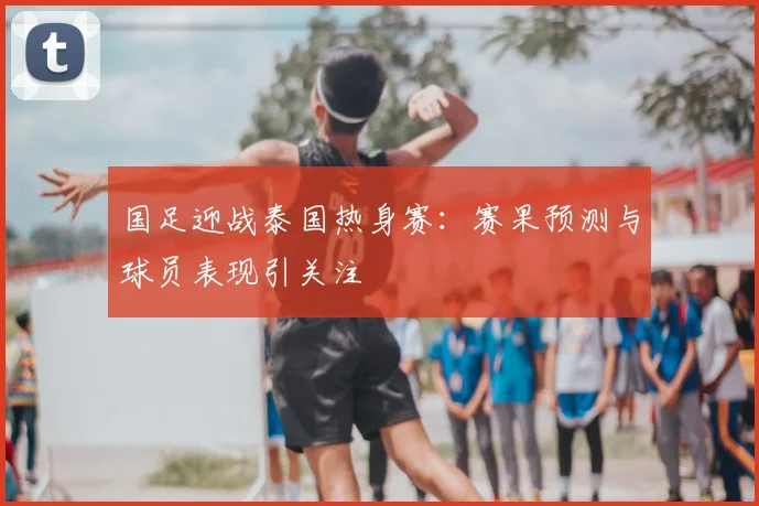 国足迎战泰国热身赛:赛果预测与球员表现引关注