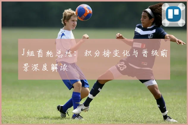 J组首轮总结:积分榜变化与晋级前景深度解读