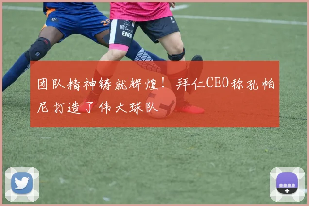 团队精神铸就辉煌!拜仁CEO称孔帕尼打造了伟大球队