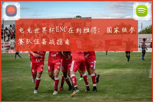 电竞世界杯ENC在利雅得:国家级参赛队伍备战指南
