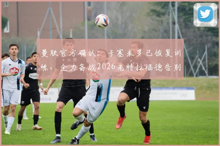 曼联官方确认:卡塞米罗已恢复训练,全力备战2026老特拉福德告别战,胖虎告别仪式时间确定