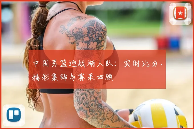 中国男篮迎战湖人队：实时比分、精彩集锦与赛果回顾