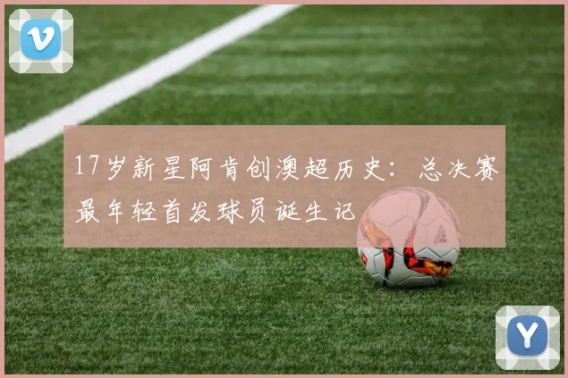 17岁新星阿肯创澳超历史:总决赛最年轻首发球员诞生记