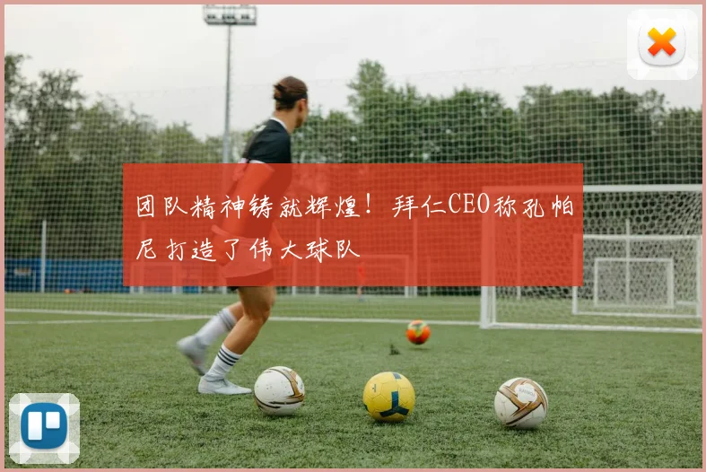 团队精神铸就辉煌!拜仁CEO称孔帕尼打造了伟大球队
