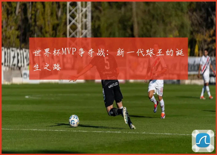 世界杯MVP争夺战：新一代球王的诞生之路
