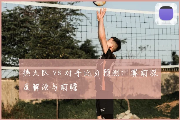 热火队 vs 对手比分预测:赛前深度解读与前瞻