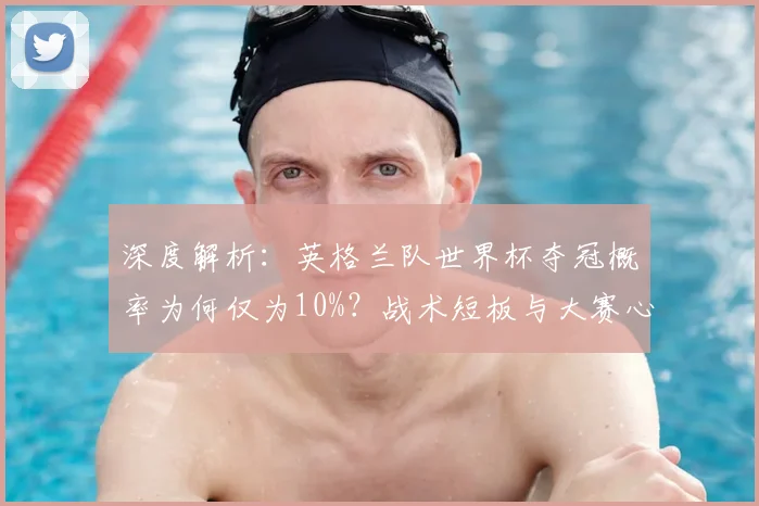 深度解析:英格兰队世界杯夺冠概率为何仅为10%?战术短板与大赛心态成关键
